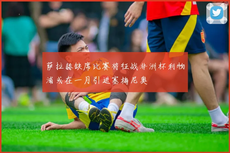 萨拉赫缺席比赛将征战非洲杯利物浦或在一月引进塞梅尼奥