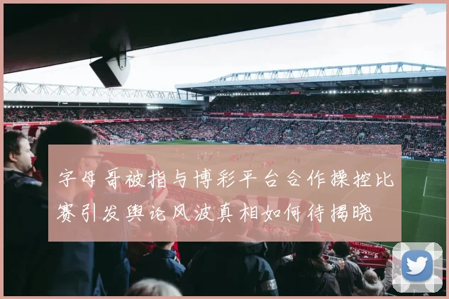 字母哥被指与博彩平台合作操控比赛引发舆论风波真相如何待揭晓