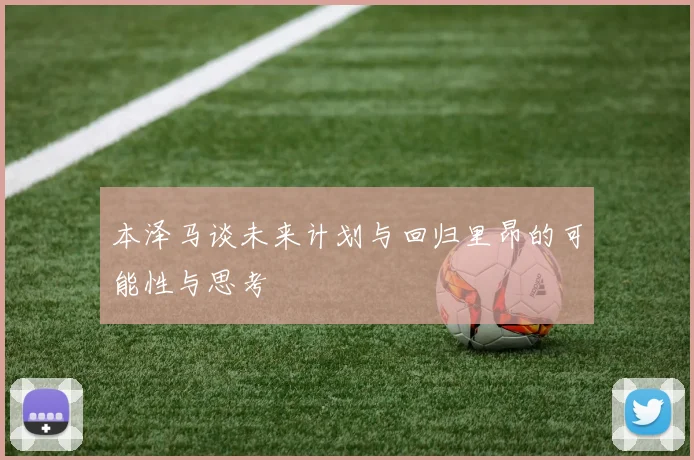 本泽马谈未来计划与回归里昂的可能性与思考
