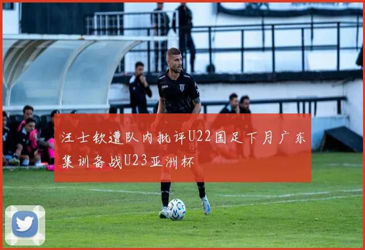 汪士钦遭队内批评U22国足下月广东集训备战U23亚洲杯
