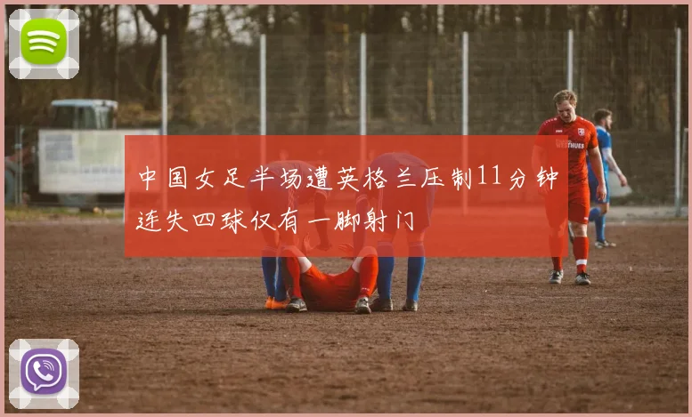 中国女足半场遭英格兰压制11分钟连失四球仅有一脚射门