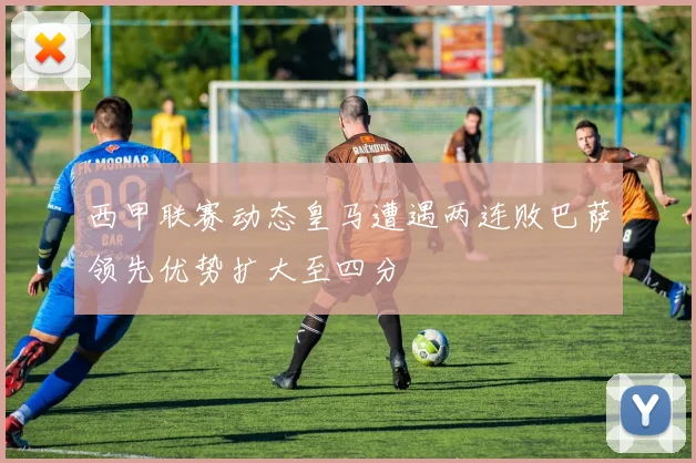 西甲联赛动态皇马遭遇两连败巴萨领先优势扩大至四分