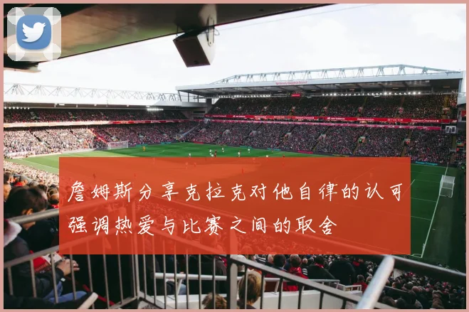 詹姆斯分享克拉克对他自律的认可强调热爱与比赛之间的取舍