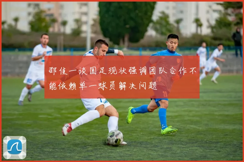 邵佳一谈国足现状强调团队合作不能依赖单一球员解决问题