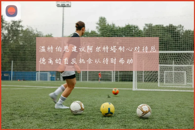温特伯恩建议阿尔特塔耐心对待厄德高的首发机会以待时而动