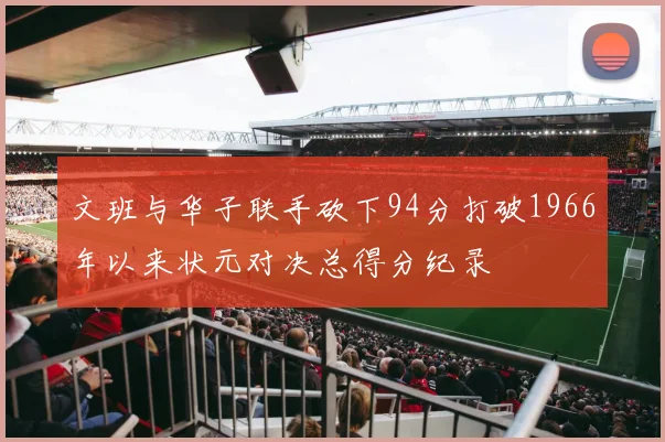文班与华子联手砍下94分打破1966年以来状元对决总得分纪录