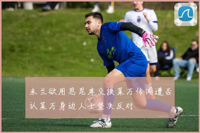 米兰欲用恩昆库交换莱万传闻遭否认莱万身边人士坚决反对