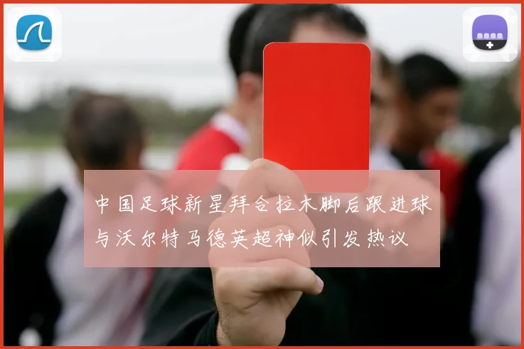 中国足球新星拜合拉木脚后跟进球与沃尔特马德英超神似引发热议