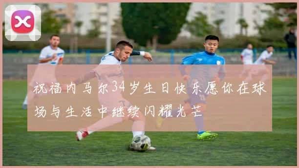 祝福内马尔34岁生日快乐愿你在球场与生活中继续闪耀光芒