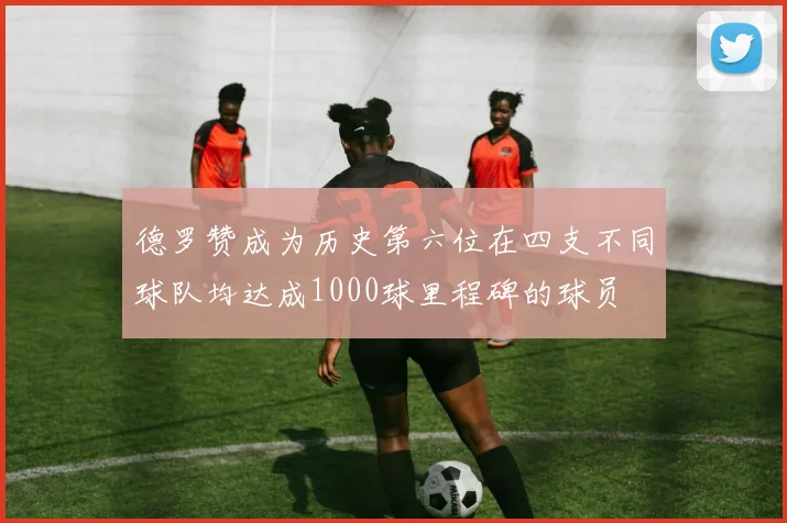德罗赞成为历史第六位在四支不同球队均达成1000球里程碑的球员