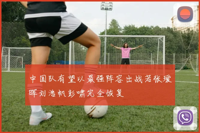 中国队有望以最强阵容出战若张瑷晖刘浩帆彭啸完全恢复