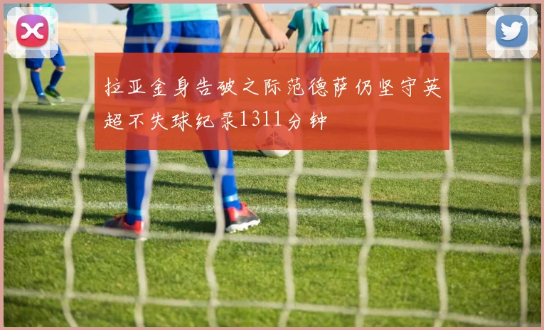拉亚金身告破之际范德萨仍坚守英超不失球纪录1311分钟