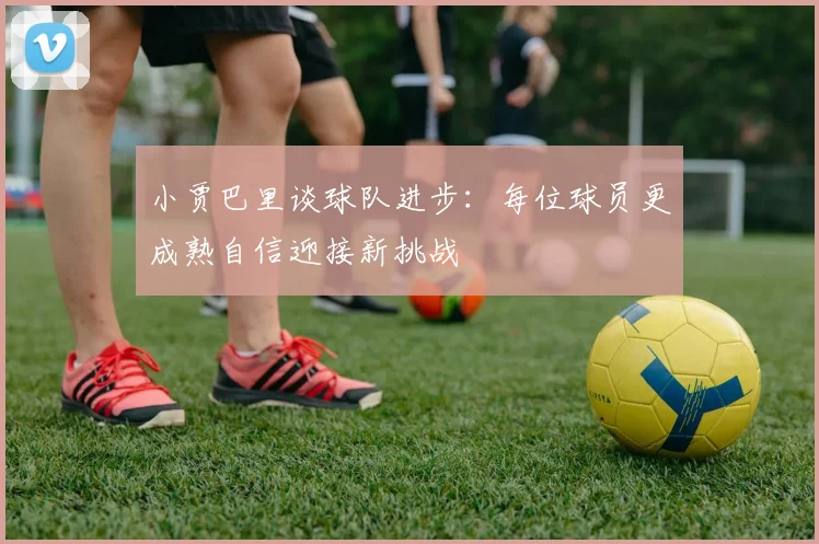 小贾巴里谈球队进步：每位球员更成熟自信迎接新挑战