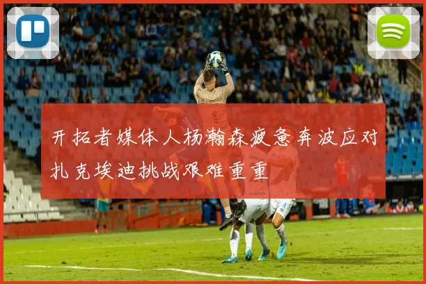 开拓者媒体人杨瀚森疲惫奔波应对扎克埃迪挑战艰难重重
