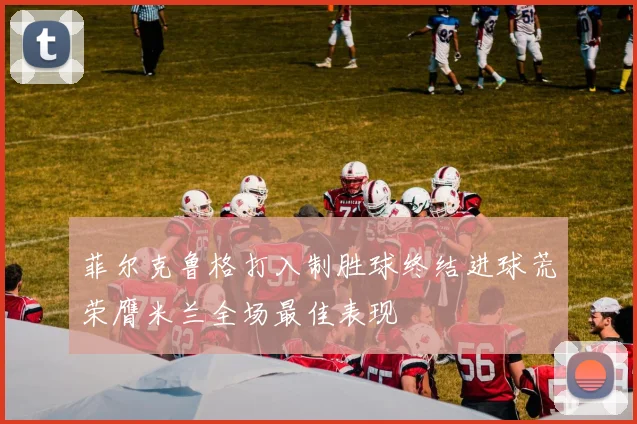 菲尔克鲁格打入制胜球终结进球荒荣膺米兰全场最佳表现
